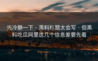 先冷静一下 · 黑料标题太会写 · 但黑料吃瓜网里这几个信息差要先看