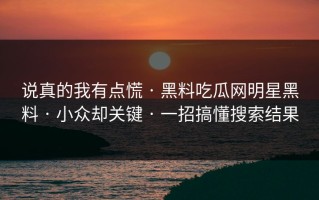 说真的我有点慌 · 黑料吃瓜网明星黑料 · 小众却关键 · 一招搞懂搜索结果