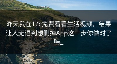 昨天我在17c免费看看生活视频，结果让人无语到想删掉App这一步你做对了吗_