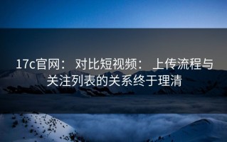17c官网： 对比短视频： 上传流程与关注列表的关系终于理清