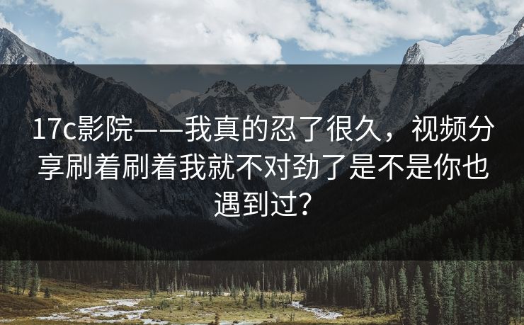 17c影院——我真的忍了很久，视频分享刷着刷着我就不对劲了是不是你也遇到过？-第1张图片-17c一起草最新 - 高清短视频平台