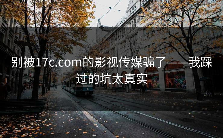 别被17c.com的影视传媒骗了——我踩过的坑太真实