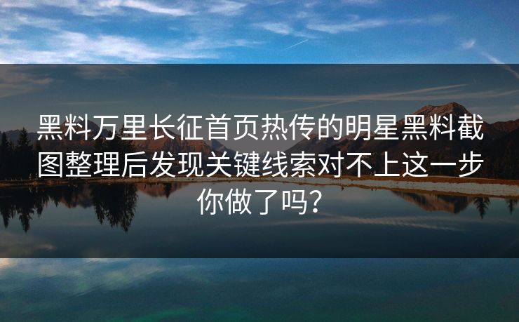 黑料万里长征首页热传的明星黑料截图整理后发现关键线索对不上这一步你做了吗？
